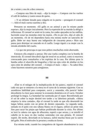 de a veinte y una de a diez centavos.
—Compras una libra de maíz —dijo la mujer—. Compras con los vueltos
el café de mañana y cuatro onzas de queso.
—Y un elefante dorado para colgarlo en la puerta —prosiguió el coronel
—. Sólo el maíz cuesta cuarenta y dos.
Pensaron un momento. «El gallo es un animal y por lo mismo puede
esperar», dijo la mujer inicialmente. Pero la expresión de su marido la obligó a
reflexionar. El coronel se sentó en la cama, los codos apoyados en las rodillas,
haciendo sonar las monedas entre las manos. «No es por mí», dijo al cabo de
un momento. «Si de mí dependiera haría esta misma noche un sancocho de
gallo. Debe ser muy buena una indigestión de cincuenta pesos.» Hizo una
pausa para destripar un zancudo en el cuello. Luego siguió a su mujer con la
mirada alrededor del cuarto.
—Lo que me preocupa es que esos pobres muchachos están ahorrando.
Entonces ella empezó a pensar. Dio una vuelta completa con la bomba de
insecticida. El coronel descubrió algo de irreal en su actitud, como si estuviera
convocando para consultarlos a los espíritus de la casa. Por último puso la
bomba sobre el altarcillo de litografías y fijó sus ojos color de almíbar en los
ojos color de almíbar del coronel. —Compra el maíz —dijo—. Ya sabrá Dios
cómo hacemos nosotros para arreglarnos.
III
«Éste es el milagro de la multiplicación de los panes», repitió el coronel
cada vez que se sentaron a la mesa en el curso de la semana siguiente. Con su
asombrosa habilidad para componer, zurcir y remendar, ella parecía' haber
descubierto la clave para sostener la economía doméstica en el vacío. Octubre
prolongó la tregua. La humedad fue sustituida por el sopor. Reconfortada por
el sol de cobre la mujer destinó tres tardes a su laborioso peinado. «Ahora
empieza la misa cantada», dijo el coronel la tarde en que ella desenredó las
largas hebras azules con un peine de dientes separados. La segunda tarde,
sentada en el patio con una sábana blanca en el regazo, utilizó un peine más
fino para sacar los piojos que habían proliferado durante la crisis. Por último
se lavó la cabeza con agua de alhucema, esperó a que secara, y se enrolló el
cabello en la nuca en dos vueltas sostenidas con una peineta. El coronel
esperó. De noche, desvelado en la hamaca, sufrió muchas horas por la suerte
del gallo. Pero el miércoles lo pesaron y estaba en forma.
Esa misma tarde, cuando los compañeros de Agustín abandonaron la casa
 