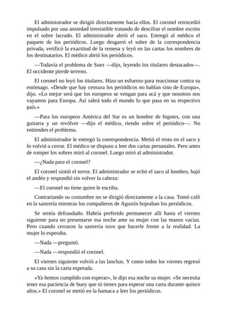 El administrador se dirigió directamente hacia ellos. El coronel retrocedió
impulsado por una ansiedad irresistible tratando de descifrar el nombre escrito
en el sobre lacrado. El administrador abrió el saco. Entregó al médico el
paquete de los periódicos. Luego desgarró el sobre de la correspondencia
privada, verificó la exactitud de la remesa y leyó en las cartas los nombres de
los destinatarios. El médico abrió los periódicos.
—Todavía el problema de Suez —dijo, leyendo los titulares destacados—.
El occidente pierde terreno.
El coronel no leyó los titulares. Hizo un esfuerzo para reaccionar contra su
estómago. «Desde que hay censura los periódicos no hablan sino de Europa»,
dijo. «Lo mejor será que los europeos se vengan para acá y que nosotros nos
vayamos para Europa. Así sabrá todo el mundo lo que pasa en su respectivo
país.»
—Para los europeos América del Sur es un hombre de bigotes, con una
guitarra y un revólver —dijo el médico, riendo sobre el periódico—. No
entienden el problema.
El administrador le entregó la correspondencia. Metió el resto en el saco y
lo volvió a cerrar. El médico se dispuso a leer dos cartas personales. Pero antes
de romper los sobres miró al coronel. Luego miró al administrador.
—¿Nada para el coronel?
El coronel sintió el terror. El administrador se echó el saco al hombro, bajó
el andén y respondió sin volver la cabeza:
—El coronel no tiene quien le escriba.
Contrariando su costumbre no se dirigió directamente a la casa. Tomó café
en la sastrería mientras los compañeros de Agustín hojeaban los periódicos.
Se sentía defraudado. Habría preferido permanecer allí hasta el viernes
siguiente para no presentarse esa noche ante su mujer con las manos vacías.
Pero cuando cerraron la sastrería tuvo que hacerle frente a la realidad. La
mujer lo esperaba.
—Nada —preguntó.
—Nada —respondió el coronel.
El viernes siguiente volvió a las lanchas. Y como todos los viernes regresó
a su casa sin la carta esperada.
«Ya hemos cumplido con esperar», le dijo esa noche su mujer. «Se necesita
tener esa paciencia de buey que tú tienes para esperar una carta durante quince
años.» El coronel se metió en la hamaca a leer los periódicos.
 