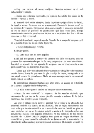 —Hay que esperar el turno —dijo—. Nuestro número es el mil
ochocientos veintitrés.
—Desde que estamos esperando, ese número ha salido dos veces en la
lotería —replicó la mujer.
El coronel leyó, como siempre, desde la primera página hasta la última,
incluso los avisos. Pero esta vez no se concentró. Durante la lectura pensó en
su pensión de veterano. Diecinueve años antes, cuando el congreso promulgó
la ley, se inició un proceso de justificación que duró ocho años. Luego
necesitó seis años más para hacerse incluir en el escalafón. Esa fue la última
carta que recibió el coronel.
Terminó después del toque de queda. Cuando iba a apagar la lámpara cayó
en la cuenta de que su mujer estaba despierta.
—¿Tienes todavía aquel recorte?
La mujer pensó.
—Sí. Debe estar con los otros papeles.
Salió del mosquitero y extrajo del armario un cofre de madera con un
paquete de cartas ordenadas por las fechas y aseguradas con una cinta elástica.
Localizó un anuncio de una agencia de abogados que se comprometía a una
gestión activa de las pensiones de guerra.
—Desde que estoy con el tema de que cambies de abogado ya hubiéramos
tenido tiempo hasta de gastarnos la plata —dijo la mujer, entregando a su
marido el recorte de periódico—. Nada sacamos con que nos la metan en el
cajón como a los indios.
El coronel leyó el recorte fechado dos años antes. Lo guardó en el bolsillo
de la camisa colgada detrás de la puerta.
—Lo malo es que para el cambio de abogado se necesita dinero.
—Nada de eso —decidió la mujer—. Se les escribe diciendo que
descuenten lo que sea de la misma pensión cuando la cobren. Es la única
manera de que se interesen en el asunto.
Así que el sábado en la tarde el coronel fue a visitar a su abogado. Lo
encontró tendido a la bartola en una hamaca. Era un negro monumental sin
nada más que los dos colmillos en la mandíbula superior. Metió los pies en
unas pantuflas con suelas de madera y abrió la ventana del despacho sobre una
polvorienta pianola con papeles embutidos en los espacios de los rollos:
recortes del «Diario Oficial» pegados con goma en viejos cuadernos de
contabilidad y una colección salteada de los boletines de la contraloría. La
pianola sin teclas servía al mismo tiempo de escritorio. El abogado se sentó en
 