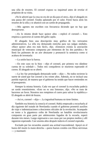 una silla de resortes. El coronel expuso su inquietud antes de revelar el
propósito de su visita.
«Yo le advertí que la cosa no era de un día para el otro», dijo el abogado en
una pausa del coronel. Estaba aplastado por el calor. Forzó hacia atrás los
resortes de la silla y se abanicó con un cartón de propaganda.
—Mis agentes me escriben con frecuencia diciendo que no hay que
desesperarse.
—Es lo mismo desde hace quince años —replicó el coronel—. Esto
empieza a parecerse al cuento del gallo capón.
El abogado hizo una descripción muy gráfica de los vericuetos
administrativos. La silla era demasiado estrecha para sus nalgas otoñales.
«Hace quince años era más fácil», dijo. «Entonces existía la asociación
municipal de veteranos compuesta por elementos de los dos partidos.» Se
llenó los pulmones de un aire abrasante y pronunció la sentencia como si
acabara de inventarla:
—La unión hace la fuerza.
—En este caso no la hizo —dijo el coronel, por primera vez dándose
cuenta de su soledad—. Todos mis compañeros se murieron esperando el
correo. El abogado no se alteró.
—La ley fue promulgada demasiado tarde —dijo—. No todos tuvieron la
suerte de usted que fue coronel a los veinte años. Además, no se incluyó una
partida especial, de manera que el gobierno ha tenido que hacer remiendos en
el presupuesto.
Siempre la misma historia. Cada vez que el coronel la escuchaba padecía
un sordo resentimiento. «Esto no es una limosna», dijo. «No se trata de
hacernos un favor. Nosotros nos rompimos el cuero para salvar la república.»
El abogado se abrió de brazos.
—Así es, coronel —dijo—. La ingratitud humana no tiene límites.
También esa historia la conocía el coronel. Había empezado a escucharla al
día siguiente del tratado de Neerlandia cuando el gobierno prometió auxilios
de viaje e indemnizaciones a doscientos oficiales de la revolución. Acampado
en torno a la gigantesca ceiba de Neerlandia un batallón revolucionario
compuesto en gran parte por adolescentes fugados de la escuela, esperó
durante tres meses. Luego regresaron a sus casas por sus propios medios y allí
siguieron esperando. Casi sesenta años después todavía el coronel esperaba.
Excitado por los recuerdos asumió una actitud trascendental. Apoyó en el
hueso del muslo la mano derecha —puros huesos cosidos con fibras nerviosas
— y murmuró:
 