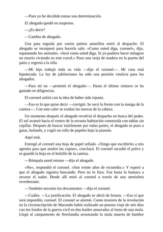 —Pues yo he decidido tomar una determinación.
El abogado quedó en suspenso.
—¿Es decir?
—Cambio de abogado.
Una pata seguida por varios patitos amarillos entró al despacho. El
abogado se incorporó para hacerla salir. «Como usted diga, coronel», dijo,
espantando los animales. «Será como usted diga. Si yo pudiera hacer milagros
no estaría viviendo en este corral.» Puso una verja de madera en la puerta del
patio y regresó a la silla.
—Mi hijo trabajó toda su vida —dijo el coronel—. Mi casa está
hipotecada. La ley de jubilaciones ha sido una pensión vitalicia para los
abogados.
—Para mí no —protestó el abogado—. Hasta el último centavo se ha
gastado en diligencias.
El coronel sufrió con la idea de haber sido injusto.
—Eso es lo que quise decir —corrigió. Se secó la frente con la manga de la
camisa—. Con este calor se oxidan las tuercas de la cabeza.
Un momento después el abogado revolvió el despacho en busca del poder.
El sol avanzó hacia el centro de la escueta habitación construida con tablas sin
cepillar. Después de buscar inútilmente por todas partes, el abogado se puso a
gatas, bufando, y cogió un rollo de papeles bajo la pianola.
Aquí está.
Entregó al coronel una hoja de papel sellado. «Tengo que escribirles a mis
agentes para que anulen las copias», concluyó. El coronel sacudió el polvo y
se guardó la hoja en el bolsillo de la camisa.
—Rómpala usted mismo —dijo el abogado.
«No», respondió el coronel. «Son veinte años de recuerdos.» Y esperó a
que el abogado siguiera buscando. Pero no lo hizo. Fue hasta la hamaca a
secarse el sudor. Desde allí miró al coronel a través de una atmósfera
reverberante.
—También necesito los documentos —dijo el coronel.
—Cuáles. —La justificación. El abogado se abrió de brazos. —Eso sí que
será imposible, coronel. El coronel se alarmó. Como tesorero de la revolución
en la circunscripción de Macondo había realizado un penoso viaje de seis días
con los fondos de la guerra civil en dos baúles amarrados al lomo de una mula.
Llegó al campamento de Neerlandia arrastrando la mula muerta de hambre
 