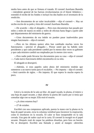 media hora antes de que se firmara el tratado. El coronel Aureliano Buendía
—intendente general de las fuerzas revolucionarias en el litoral Atlántico—
extendió el recibo de los fondos e incluyó los dos baúles en el inventario de la
rendición.
—Son documentos de un valor incalculable —dijo el coronel—. Hay un
recibo escrito de su puño y letra del coronel Aureliano Buendía.
—De acuerdo —dijo el abogado—. Pero esos documentos han pasado por
miles y miles de manos en miles y miles de oficinas hasta llegar a quién sabe
qué departamentos del ministerio de guerra.
—Unos documentos de esa índole no pueden pasar inadvertidos para
ningún funcionario —dijo el coronel.
—Pero en los últimos quince años han cambiado muchas veces los
funcionarios —precisó el abogado—. Piense usted que ha habido siete
presidentes y que cada presidente cambió por lo menos diez veces su gabinete
y que cada ministro cambió sus empleados por lo menos cien veces.
—Pero nadie pudo llevarse los documentos para su casa —dijo el coronel
—. Cada nuevo funcionario debió encontrarlos en su sitio.
El abogado se desesperó.
—Además, si esos papeles salen ahora del ministerio tendrán que
someterse a un nuevo turno para el escalafón. —No importa —dijo el coronel.
—Será cuestión de siglos. —No importa. El que espera lo mucho espera lo
poco.
IV
Llevó a la mesita de la sala un bloc .de papel rayado, la pluma, el tintero y
una hoja de papel secante, y dejó abierta la puerta del cuarto por si tenía que
consultar algo con su mujer. Ella rezó el rosario.
—¿A cómo estamos hoy?
—27 de octubre.
Escribió con una compostura aplicada, puesta la mano con la pluma en la
hoja de papel secante, recta la columna vertebral para favorecer la respiración,
como le enseñaron en la escuela. El calor se hizo insoportable en la sala
cerrada. Una gota de sudor cayó en la carta. El coronel la recogió en el papel
secante. Después trató de raspar las palabras disueltas, pero hizo un borrón.
No se desesperó. Escribió una llamada y anotó al margen: «derechos
 