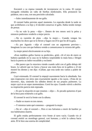 Encontró a su esposa tratando de incorporarse en la cama. El cuerpo
estragado exhalaba un vaho de hierbas medicinales. Ella pronunció las
palabras, una a una, con una precisión calculada:
—Sales inmediatamente de ese gallo.
El coronel había previsto aquel momento. Lo esperaba desde la tarde en
que acribillaron a su hijo y él decidió conservar el gallo. Había tenido tiempo
de pensar.
—Ya no vale la pena —dijo—. Dentro de tres meses será la pelea y
entonces podremos venderlo a mejor precio.
—No es cuestión de plata —dijo la mujer—. Cuando vengan los
muchachos les dices que se lo lleven y hagan con él lo que les dé la gana.
—Es por Agustín —dijo el coronel con un argumento previsto—.
Imagínate la cara con que hubiera venido a comunicarnos la victoria del gallo.
La mujer pensó efectivamente en su hijo.
«Esos malditos gallos fueron su perdición», gritó. «Si el tres de enero se
hubiera quedado en la casa no lo hubiera sorprendido la mala hora.» Dirigió
hacia la puerta un índice escuálido y exclamó:
—Me parece que lo estuviera viendo cuando salió con el gallo debajo del
brazo. Le advertí que no fuera a buscar una mala hora en la gallera y él me
mostró los dientes y me dijo: «Cállate, que esta tarde nos vamos a podrir de
plata».
Cayó extenuada. El coronel la empujó suavemente hacia la almohada. Sus
ojos tropezaron con otros ojos exactamente iguales a los suyos. «Trata de no
moverte», dijo, sintiendo los silbidos dentro de sus propios pulmones. La
mujer cayó en un sopor momentáneo. Cerró los ojos. Cuando volvió a abrirlos
su respiración parecía más reposada.
—Es por la situación en que estamos —dijo—. Es pecado quitarnos el pan
de la boca para echárselo a un gallo.
El coronel le secó la frente con la sábana.
—Nadie se muere en tres meses.
—Y mientras tanto qué comemos —preguntó la mujer.
—No sé —dijo el coronel—. Pero si nos fuéramos a morir de hambre ya
nos hubiéramos muerto.
El gallo estaba perfectamente vivo frente al tarro vacío. Cuando vio al
coronel emitió un monólogo gutural, casi humano, y echó la cabeza hacia
atrás. Él le hizo una sonrisa de complicidad:
 