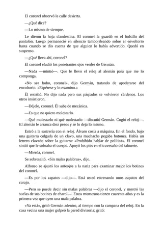 El coronel observó la calle desierta.
—¿Qué dice?
—Lo mismo de siempre.
Le dieron la hoja clandestina. El coronel la guardó en el bolsillo del
pantalón. Luego permaneció en silencio tamborileando sobre el envoltorio
hasta cuando se dio cuenta de que alguien lo había advertido. Quedó en
suspenso.
—¿Qué lleva ahí, coronel?
El coronel eludió los penetrantes ojos verdes de Germán.
—Nada —mintió—. Que le llevo el reloj al alemán para que me lo
componga.
«No sea bobo, coronel», dijo Germán, tratando de apoderarse del
envoltorio. «Espérese y lo examino.»
Él resistió. No dijo nada pero sus párpados se volvieron cárdenos. Los
otros insistieron.
—Déjelo, coronel. Él sabe de mecánica.
—Es que no quiero molestarlo.
—Qué molestarlo ni qué molestarlo —discutió Germán. Cogió el reloj—.
El alemán le arranca diez pesos y se lo deja lo mismo.
Entró a la sastrería con el reloj. Álvaro cosía a máquina. En el fondo, bajo
una guitarra colgada de un clavo, una muchacha pegaba botones. Había un
letrero clavado sobre la guitarra: «Prohibido hablar de política». El coronel
sintió que le sobraba el cuerpo. Apoyó los pies en el travesaño del taburete.
—Mierda, coronel.
Se sobresaltó. «Sin malas palabras», dijo.
Alfonso se ajustó los anteojos a la nariz para examinar mejor los botines
del coronel.
—Es por los zapatos —dijo—. Está usted estrenando unos zapatos del
carajo.
—Pero se puede decir sin malas palabras —dijo el coronel, y mostró las
suelas de sus botines de charol—. Estos monstruos tienen cuarenta años y es la
primera vez que oyen una mala palabra.
«Ya está», gritó Germán adentro, al tiempo con la campana del reloj. En la
casa vecina una mujer golpeó la pared divisoria; gritó:
 