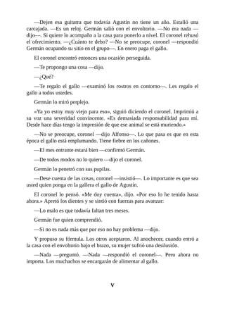 —Dejen esa guitarra que todavía Agustín no tiene un año. Estalló una
carcajada. —Es un reloj. Germán salió con el envoltorio. —No era nada —
dijo—. Si quiere lo acompaño a la casa para ponerlo a nivel. El coronel rehusó
el ofrecimiento. —¿Cuánto te debo? —No se preocupe, coronel —respondió
Germán ocupando su sitio en el grupo—. En enero paga el gallo.
El coronel encontró entonces una ocasión perseguida.
—Te propongo una cosa —dijo.
—¿Qué?
—Te regalo el gallo —examinó los rostros en contorno—. Les regalo el
gallo a todos ustedes.
Germán lo miró perplejo.
«Ya yo estoy muy viejo para eso», siguió diciendo el coronel. Imprimió a
su voz una severidad convincente. «Es demasiada responsabilidad para mí.
Desde hace días tengo la impresión de que ese animal se está muriendo.»
—No se preocupe, coronel —dijo Alfonso—. Lo que pasa es que en esta
época el gallo está emplumando. Tiene fiebre en los cañones.
—El mes entrante estará bien —confirmó Germán.
—De todos modos no lo quiero —dijo el coronel.
Germán lo penetró con sus pupilas.
—Dese cuenta de las cosas, coronel —insistió—. Lo importante es que sea
usted quien ponga en la gallera el gallo de Agustín.
El coronel lo pensó. «Me doy cuenta», dijo. «Por eso lo he tenido hasta
ahora.» Apretó los dientes y se sintió con fuerzas para avanzar:
—Lo malo es que todavía faltan tres meses.
Germán fue quien comprendió.
—Si no es nada más que por eso no hay problema —dijo.
Y propuso su fórmula. Los otros aceptaron. Al anochecer, cuando entró a
la casa con el envoltorio bajo el brazo, su mujer sufrió una desilusión.
—Nada —preguntó. —Nada —respondió el coronel—. Pero ahora no
importa. Los muchachos se encargarán de alimentar al gallo.
V
 