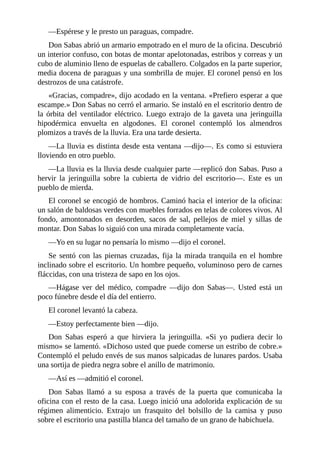 —Espérese y le presto un paraguas, compadre.
Don Sabas abrió un armario empotrado en el muro de la oficina. Descubrió
un interior confuso, con botas de montar apelotonadas, estribos y correas y un
cubo de aluminio lleno de espuelas de caballero. Colgados en la parte superior,
media docena de paraguas y una sombrilla de mujer. El coronel pensó en los
destrozos de una catástrofe.
«Gracias, compadre», dijo acodado en la ventana. «Prefiero esperar a que
escampe.» Don Sabas no cerró el armario. Se instaló en el escritorio dentro de
la órbita del ventilador eléctrico. Luego extrajo de la gaveta una jeringuilla
hipodérmica envuelta en algodones. El coronel contempló los almendros
plomizos a través de la lluvia. Era una tarde desierta.
—La lluvia es distinta desde esta ventana —dijo—. Es como si estuviera
lloviendo en otro pueblo.
—La lluvia es la lluvia desde cualquier parte —replicó don Sabas. Puso a
hervir la jeringuilla sobre la cubierta de vidrio del escritorio—. Este es un
pueblo de mierda.
El coronel se encogió de hombros. Caminó hacia el interior de la oficina:
un salón de baldosas verdes con muebles forrados en telas de colores vivos. Al
fondo, amontonados en desorden, sacos de sal, pellejos de miel y sillas de
montar. Don Sabas lo siguió con una mirada completamente vacía.
—Yo en su lugar no pensaría lo mismo —dijo el coronel.
Se sentó con las piernas cruzadas, fija la mirada tranquila en el hombre
inclinado sobre el escritorio. Un hombre pequeño, voluminoso pero de carnes
fláccidas, con una tristeza de sapo en los ojos.
—Hágase ver del médico, compadre —dijo don Sabas—. Usted está un
poco fúnebre desde el día del entierro.
El coronel levantó la cabeza.
—Estoy perfectamente bien —dijo.
Don Sabas esperó a que hirviera la jeringuilla. «Si yo pudiera decir lo
mismo» se lamentó. «Dichoso usted que puede comerse un estribo de cobre.»
Contempló el peludo envés de sus manos salpicadas de lunares pardos. Usaba
una sortija de piedra negra sobre el anillo de matrimonio.
—Así es —admitió el coronel.
Don Sabas llamó a su esposa a través de la puerta que comunicaba la
oficina con el resto de la casa. Luego inició una adolorida explicación de su
régimen alimenticio. Extrajo un frasquito del bolsillo de la camisa y puso
sobre el escritorio una pastilla blanca del tamaño de un grano de habichuela.
 