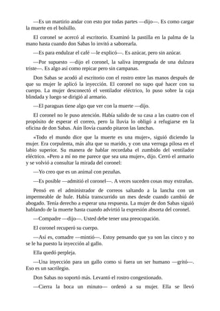 —Es un martirio andar con esto por todas partes —dijo—. Es como cargar
la muerte en el bolsillo.
El coronel se acercó al escritorio. Examinó la pastilla en la palma de la
mano hasta cuando don Sabas lo invitó a saborearla.
—Es para endulzar el café —le explicó—. Es azúcar, pero sin azúcar.
—Por supuesto —dijo el coronel, la saliva impregnada de una dulzura
triste—. Es algo así como repicar pero sin campanas.
Don Sabas se acodó al escritorio con el rostro entre las manos después de
que su mujer le aplicó la inyección. El coronel no supo qué hacer con su
cuerpo. La mujer desconectó el ventilador eléctrico, lo puso sobre la caja
blindada y luego se dirigió al armario.
—El paraguas tiene algo que ver con la muerte —dijo.
El coronel no le puso atención. Había salido de su casa a las cuatro con el
propósito de esperar el correo, pero la lluvia lo obligó a refugiarse en la
oficina de don Sabas. Aún llovía cuando pitaron las lanchas.
«Todo el mundo dice que la muerte es una mujer», siguió diciendo la
mujer. Era corpulenta, más alta que su marido, y con una verruga pilosa en el
labio superior. Su manera de hablar recordaba el zumbido del ventilador
eléctrico. «Pero a mí no me parece que sea una mujer», dijo. Cerró el armario
y se volvió a consultar la mirada del coronel:
—Yo creo que es un animal con pezuñas.
—Es posible —admitió el coronel—. A veces suceden cosas muy extrañas.
Pensó en el administrador de correos saltando a la lancha con un
impermeable de hule. Había transcurrido un mes desde cuando cambió de
abogado. Tenía derecho a esperar una respuesta. La mujer de don Sabas siguió
hablando de la muerte hasta cuando advirtió la expresión absorta del coronel.
—Compadre —dijo—. Usted debe tener una preocupación.
El coronel recuperó su cuerpo.
—Así es, comadre —mintió—. Estoy pensando que ya son las cinco y no
se le ha puesto la inyección al gallo.
Ella quedó perpleja.
—Una inyección para un gallo como si fuera un ser humano —gritó—.
Eso es un sacrilegio.
Don Sabas no soportó más. Levantó el rostro congestionado.
—Cierra la boca un minuto— ordenó a su mujer. Ella se llevó
 