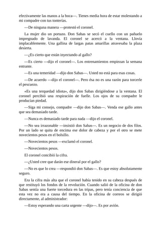 efectivamente las manos a la boca—. Tienes media hora de estar molestando a
mi compadre con tus tonterías.
—De ninguna manera —protestó el coronel.
La mujer dio un portazo. Don Sabas se secó el cuello con un pañuelo
impregnado de lavanda. El coronel se acercó a la ventana. Llovía
implacablemente. Una gallina de largas patas amarillas atravesaba la plaza
desierta.
—¿Es cierto que están inyectando al gallo?
—Es cierto —dijo el coronel—. Los entrenamientos empiezan la semana
entrante.
—Es una temeridad —dijo don Sabas—. Usted no está para esas cosas.
—De acuerdo —dijo el coronel—. Pero ésa no es una razón para torcerle
el pescuezo.
«Es una terquedad idiota», dijo don Sabas dirigiéndose a la ventana. El
coronel percibió una respiración de fuelle. Los ojos de su compadre le
producían piedad.
—Siga mi consejo, compadre —dijo don Sabas—. Venda ese gallo antes
que sea demasiado tarde.
—Nunca es demasiado tarde para nada —dijo el coronel.
—No sea irrazonable —insistió don Sabas—. Es un negocio de dos filos.
Por un lado se quita de encima ese dolor de cabeza y por el otro se mete
novecientos pesos en el bolsillo.
—Novecientos pesos —exclamó el coronel.
—Novecientos pesos.
El coronel concibió la cifra.
—¿Usted cree que darán ese dineral por el gallo?
—No es que lo crea —respondió don Sabas—. Es que estoy absolutamente
seguro.
Era la cifra más alta que el coronel había tenido en su cabeza después de
que restituyó los fondos de la revolución. Cuando salió de la oficina de don
Sabas sentía una fuerte torcedura en las tripas, pero tenía conciencia de que
esta vez no era a causa del tiempo. En la oficina de correos se dirigió
directamente, al administrador:
—Estoy esperando una carta urgente —dijo—. Es por avión.
 