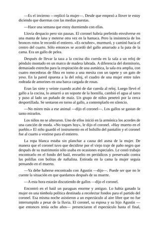 —Es el invierno —replicó la mujer—. Desde que empezó a llover te estoy
diciendo que duermas con las medias puestas.
—Hace una semana que estoy durmiendo con ellas.
Llovía despacio pero sin pausas. El coronel habría preferido envolverse en
una manta de lana y meterse otra vez en la hamaca. Pero la insistencia de los
bronces rotos le recordó el entierro. «Es octubre», murmuró, y caminó hacia el
centro del cuarto. Sólo entonces se acordó del gallo amarrado a la pata de la
cama. Era un gallo de pelea.
Después de llevar la taza a la cocina dio cuerda en la sala a un reloj de
péndulo montado en un marco de madera labrada. A diferencia del dormitorio,
demasiado estrecho para la respiración de una asmática, la sala era amplia, con
cuatro mecedoras de fibra en torno a una mesita con un tapete y un gato de
yeso. En la pared opuesta a la del reloj, el cuadro de una mujer entre tules
rodeada de amorines en una barca cargada de rosas.
Eran las siete y veinte cuando acabó de dar cuerda al reloj. Luego llevó el
gallo a la cocina, lo amarró a un soporte de la hornilla, cambió el agua al tarro
y puso al lado un puñado de maíz. Un grupo de niños penetró por la cerca
desportillada. Se sentaron en torno al gallo, a contemplarlo en silencio.
—No miren más a ese animal —dijo el coronel—. Los gallos se gastan de
tanto mirarlos.
Los niños no se alteraron. Uno de ellos inició en la armónica los acordes de
una canción de moda. «No toques hoy», le dijo el coronel. «Hay muerto en el
pueblo.» El niño guardó el instrumento en el bolsillo del pantalón y el coronel
fue al cuarto a vestirse para el entierro.
La ropa blanca estaba sin planchar a causa del asma de la mujer. De
manera que el coronel tuvo que decidirse por el viejo traje de paño negro que
después de su matrimonio sólo usaba en ocasiones especiales. Le costó trabajo
encontrarlo en el fondo del baúl, envuelto en periódicos y preservado contra
las polillas con bolitas de naftalina. Estirada en la cama la mujer seguía
pensando en el muerto.
—Ya debe haberse encontrado con Agustín —dijo—. Puede ser que no le
cuente la situación en que quedamos después de su muerte.
—A esta hora estarán discutiendo de gallos —dijo el coronel.
Encontró en el baúl un paraguas enorme y antiguo. Lo había ganado la
mujer en una tómbola política destinada a recolectar fondos para el partido del
coronel. Esa misma noche asistieron a un espectáculo al aire libre que no fue
interrumpido a pesar de la lluvia. El coronel, su esposa y su hijo Agustín —
que entonces tenía ocho años— presenciaron el espectáculo hasta el final,
 