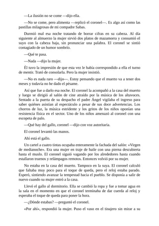 —La ilusión no se come —dijo ella.
—No se come, pero alimenta —replicó el coronel—. Es algo así como las
pastillas milagrosas de mi compadre Sabas.
Durmió mal esa noche tratando de borrar cifras en su cabeza. Al día
siguiente al almuerzo la mujer sirvió dos platos de mazamorra y consumió el
suyo con la cabeza baja, sin pronunciar una palabra. El coronel se sintió
contagiado de un humor sombrío.
—Qué te pasa.
—Nada —dijo la mujer.
Él tuvo la impresión de que esta vez le había correspondido a ella el turno
de mentir. Trató de consolarla. Pero la mujer insistió.
—No es nada raro —dijo—. Estoy pensando que el muerto va a tener dos
meses y todavía no he dado el pésame.
Así que fue a darlo esa noche. El coronel la acompañó a la casa del muerto
y luego se dirigió al salón de cine atraído por la música de los altavoces.
Sentado a la puerta de su despacho el padre Ángel vigilaba el ingreso para
saber quiénes asistían al espectáculo a pesar de sus doce advertencias. Los
chorros de luz, la música estridente y los gritos de los niños oponían una
resistencia física en el sector. Uno de los niños amenazó al coronel con una
escopeta de palo.
—Qué hay del gallo, coronel —dijo con voz autoritaria.
El coronel levantó las manos.
Ahí está el gallo.
Un cartel a cuatro tintas ocupaba enteramente la fachada del salón: «Virgen
de medianoche». Era una mujer en traje de baile con una pierna descubierta
hasta el muslo. El coronel siguió vagando por los alrededores hasta cuando
estallaron truenos y relámpagos remotos. Entonces volvió por su mujer.
No estaba en la casa del muerto. Tampoco en la suya. El coronel calculó
que faltaba muy poco para el toque de queda, pero el reloj estaba parado.
Esperó, sintiendo avanzar la tempestad hacia el pueblo. Se disponía a salir de
nuevo cuando su mujer entró a la casa.
Llevó el gallo al dormitorio. Ella se cambió la ropa y fue a tomar agua en
la sala en el momento en que el coronel terminaba de dar cuerda al reloj y
esperaba el toque de queda para poner la hora.
—¿Dónde estabas? —preguntó el coronel.
«Por ahí», respondió la mujer. Puso el vaso en el tinajero sin mirar a su
 