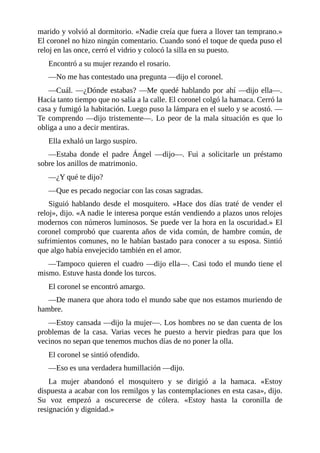 marido y volvió al dormitorio. «Nadie creía que fuera a llover tan temprano.»
El coronel no hizo ningún comentario. Cuando sonó el toque de queda puso el
reloj en las once, cerró el vidrio y colocó la silla en su puesto.
Encontró a su mujer rezando el rosario.
—No me has contestado una pregunta —dijo el coronel.
—Cuál. —¿Dónde estabas? —Me quedé hablando por ahí —dijo ella—.
Hacía tanto tiempo que no salía a la calle. El coronel colgó la hamaca. Cerró la
casa y fumigó la habitación. Luego puso la lámpara en el suelo y se acostó. —
Te comprendo —dijo tristemente—. Lo peor de la mala situación es que lo
obliga a uno a decir mentiras.
Ella exhaló un largo suspiro.
—Estaba donde el padre Ángel —dijo—. Fui a solicitarle un préstamo
sobre los anillos de matrimonio.
—¿Y qué te dijo?
—Que es pecado negociar con las cosas sagradas.
Siguió hablando desde el mosquitero. «Hace dos días traté de vender el
reloj», dijo. «A nadie le interesa porque están vendiendo a plazos unos relojes
modernos con números luminosos. Se puede ver la hora en la oscuridad.» El
coronel comprobó que cuarenta años de vida común, de hambre común, de
sufrimientos comunes, no le habían bastado para conocer a su esposa. Sintió
que algo había envejecido también en el amor.
—Tampoco quieren el cuadro —dijo ella—. Casi todo el mundo tiene el
mismo. Estuve hasta donde los turcos.
El coronel se encontró amargo.
—De manera que ahora todo el mundo sabe que nos estamos muriendo de
hambre.
—Estoy cansada —dijo la mujer—. Los hombres no se dan cuenta de los
problemas de la casa. Varias veces he puesto a hervir piedras para que los
vecinos no sepan que tenemos muchos días de no poner la olla.
El coronel se sintió ofendido.
—Eso es una verdadera humillación —dijo.
La mujer abandonó el mosquitero y se dirigió a la hamaca. «Estoy
dispuesta a acabar con los remilgos y las contemplaciones en esta casa», dijo.
Su voz empezó a oscurecerse de cólera. «Estoy hasta la coronilla de
resignación y dignidad.»
 