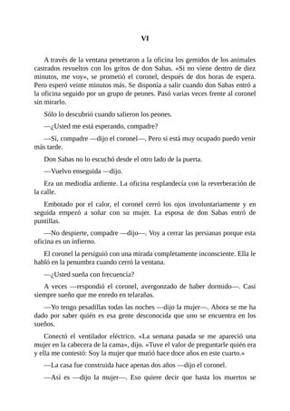 VI
A través de la ventana penetraron a la oficina los gemidos de los animales
castrados revueltos con los gritos de don Sabas. «Si no viene dentro de diez
minutos, me voy», se prometió el coronel, después de dos horas de espera.
Pero esperó veinte minutos más. Se disponía a salir cuando don Sabas entró a
la oficina seguido por un grupo de peones. Pasó varias veces frente al coronel
sin mirarlo.
Sólo lo descubrió cuando salieron los peones.
—¿Usted me está esperando, compadre?
—Sí, compadre —dijo el coronel—. Pero si está muy ocupado puedo venir
más tarde.
Don Sabas no lo escuchó desde el otro lado de la puerta.
—Vuelvo enseguida —dijo.
Era un mediodía ardiente. La oficina resplandecía con la reverberación de
la calle.
Embotado por el calor, el coronel cerró los ojos involuntariamente y en
seguida empezó a soñar con su mujer. La esposa de don Sabas entró de
puntillas.
—No despierte, compadre —dijo—. Voy a cerrar las persianas porque esta
oficina es un infierno.
El coronel la persiguió con una mirada completamente inconsciente. Ella le
habló en la penumbra cuando cerró la ventana.
—¿Usted sueña con frecuencia?
A veces —respondió el coronel, avergonzado de haber dormido—. Casi
siempre sueño que me enredo en telarañas.
—Yo tengo pesadillas todas las noches —dijo la mujer—. Ahora se me ha
dado por saber quién es esa gente desconocida que uno se encuentra en los
sueños.
Conectó el ventilador eléctrico. «La semana pasada se me apareció una
mujer en la cabecera de la cama», dijo. «Tuve el valor de preguntarle quién era
y ella me contestó: Soy la mujer que murió hace doce años en este cuarto.»
—La casa fue construida hace apenas dos años —dijo el coronel.
—Así es —dijo la mujer—. Eso quiere decir que hasta los muertos se
 