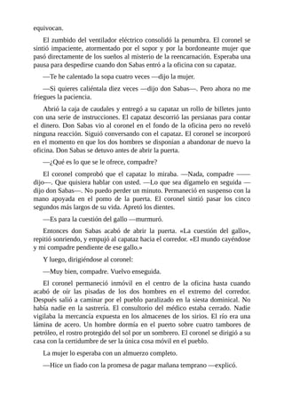 equivocan.
El zumbido del ventilador eléctrico consolidó la penumbra. El coronel se
sintió impaciente, atormentado por el sopor y por la bordoneante mujer que
pasó directamente de los sueños al misterio de la reencarnación. Esperaba una
pausa para despedirse cuando don Sabas entró a la oficina con su capataz.
—Te he calentado la sopa cuatro veces —dijo la mujer.
—Si quieres caliéntala diez veces —dijo don Sabas—. Pero ahora no me
friegues la paciencia.
Abrió la caja de caudales y entregó a su capataz un rollo de billetes junto
con una serie de instrucciones. El capataz descorrió las persianas para contar
el dinero. Don Sabas vio al coronel en el fondo de la oficina pero no reveló
ninguna reacción. Siguió conversando con el capataz. El coronel se incorporó
en el momento en que los dos hombres se disponían a abandonar de nuevo la
oficina. Don Sabas se detuvo antes de abrir la puerta.
—¿Qué es lo que se le ofrece, compadre?
El coronel comprobó que el capataz lo miraba. —Nada, compadre ——
dijo—. Que quisiera hablar con usted. —Lo que sea dígamelo en seguida —
dijo don Sabas—. No puedo perder un minuto. Permaneció en suspenso con la
mano apoyada en el pomo de la puerta. El coronel sintió pasar los cinco
segundos más largos de su vida. Apretó los dientes.
—Es para la cuestión del gallo —murmuró.
Entonces don Sabas acabó de abrir la puerta. «La cuestión del gallo»,
repitió sonriendo, y empujó al capataz hacia el corredor. «El mundo cayéndose
y mi compadre pendiente de ese gallo.»
Y luego, dirigiéndose al coronel:
—Muy bien, compadre. Vuelvo enseguida.
El coronel permaneció inmóvil en el centro de la oficina hasta cuando
acabó de oír las pisadas de los dos hombres en el extremo del corredor.
Después salió a caminar por el pueblo paralizado en la siesta dominical. No
había nadie en la sastrería. El consultorio del médico estaba cerrado. Nadie
vigilaba la mercancía expuesta en los almacenes de los sirios. El río era una
lámina de acero. Un hombre dormía en el puerto sobre cuatro tambores de
petróleo, el rostro protegido del sol por un sombrero. El coronel se dirigió a su
casa con la certidumbre de ser la única cosa móvil en el pueblo.
La mujer lo esperaba con un almuerzo completo.
—Hice un fiado con la promesa de pagar mañana temprano —explicó.
 
