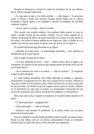 Durante el almuerzo el coronel le contó los incidentes de las tres últimas
horas. Ella lo escuchó impaciente.
—Lo que pasa es que a ti te falta carácter ——dijo luego—. Te presentas
como si fueras a pedir una limosna cuando debías llegar con la cabeza
levantada y llamar aparte a mi compadre y decirle: «Compadre, he decidido
venderle el gallo».
—Así la vida es un soplo —dijo el coronel.
Ella asumió una actitud enérgica. Esa mañana había puesto la casa en
orden y estaba vestida de una manera insólita, con los viejos zapatos de su
marido, un delantal de hule y un trapo amarrado en la cabeza con dos nudos en
las orejas. «No tienes el menor sentido de los negocios», dijo. «Cuando se va a
vender una cosa hay que poner la misma cara con que se va a comprar.»
El coronel descubrió algo divertido en su figura.
—Quédate así corno estás —la interrumpió sonriendo—. Eres idéntica al
hombrecito de la avena Querer.
Ella se quitó el trapo de la cabeza.
—Te estoy hablando en serio —dijo—. Ahora mismo llevo el gallo a mi
compadre y te apuesto lo que quieras que regreso dentro de media hora con los
novecientos pesos.
—Se te subieron los ceros a la cabeza ——dijo el coronel—. Ya empiezas
a jugar la plata del gallo.
Le costó trabajo disuadirla. Ella había dedicado la mañana a organizar
mentalmente el programa de tres años sin la agonía de los viernes. Preparó la
casa para recibir los novecientos pesos. Hizo una lista de las cosas esenciales
de que carecían, sin olvidar un par de zapatos nuevos para el coronel. Destinó
en el dormitorio un sitio para el espejo. La momentánea frustración dé sus
proyectos le produjo una confusa sensación de vergüenza y resentimiento.
Hizo una corta siesta. Cuando se incorporó, el coronel estaba sentado en el
patio.
—Y ahora qué haces —preguntó ella.
—Estoy pensando ——dijo el coronel.
—Entonces está resuelto el problema. Ya se podrá contar con esa plata
dentro de cincuenta años.
Pero en realidad el coronel había decidido vender el gallo esa misma tarde.
Pensó en don Sabas, solo en su oficina, preparándose frente al ventilador
eléctrico para la inyección diaria. Tenía previstas sus respuestas.
 
