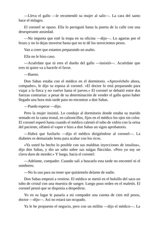—Lleva el gallo —le recomendó su mujer al salir—. La cara del santo
hace el milagro.
El coronel se opuso. Ella lo persiguió hasta la puerta de la calle con una
desesperante ansiedad.
—No importa que esté la tropa en su oficina —dijo—. Lo agarras por el
brazo y no lo dejas moverse hasta que no te dé los novecientos pesos.
Van a creer que estamos preparando un asalto.
Ella no le hizo caso.
—Acuérdate que tú eres el dueño del gallo —insistió—. Acuérdate que
eres tú quien va a hacerle el favor.
—Bueno.
Don Sabas estaba con el médico en el dormitorio. «Aprovéchelo ahora,
compadre», le dijo su esposa al coronel. «El doctor lo está preparando para
viajar a la finca y no vuelve hasta el jueves.» El coronel se debatió entre dos
fuerzas contrarias: a pesar de su determinación de vender el gallo quiso haber
llegado una hora más tarde para no encontrar a don Sabas.
—Puedo esperar —dijo.
Pero la mujer insistió. Lo condujo al dormitorio donde estaba su marido
sentado en la cama tronal, en calzoncillos, fijos en el médico los ojos sin color.
El coronel esperó hasta cuando el médico calentó el tubo de vidrio con la orina
del paciente, olfateó el vapor e hizo a don Sabas un signo aprobatorio.
—Habrá que fusilarlo —dijo el médico dirigiéndose al coronel—. La
diabetes es demasiado lenta para acabar con los ricos.
«Ya usted ha hecho lo posible con sus malditas inyecciones de insulina»,
dijo don Sabas, y dio un salto sobre sus nalgas fláccidas. «Pero yo soy un
clavo duro de morder.» Y luego, hacia el coronel:
—Adelante, compadre. Cuando salí a buscarlo esta tarde no encontré ni el
sombrero.
—No lo uso para no tener que quitármelo delante de nadie.
Don Sabas empezó a vestirse. El médico se metió en el bolsillo del saco un
tubo de cristal con una muestra de sangre. Luego puso orden en el maletín. El
coronel pensó que se disponía a despedirse.
Yo en su lugar le pasaría a mi compadre una cuenta de cien mil pesos,
doctor —dijo—. Así no estará tan ocupado.
Ya le he propuesto el negocio, pero con un millón —dijo el médico—. La
 