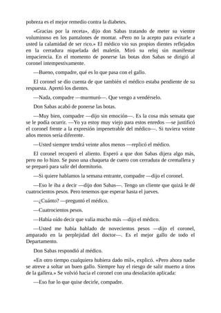 pobreza es el mejor remedio contra la diabetes.
«Gracias por la receta», dijo don Sabas tratando de meter su vientre
voluminoso en los pantalones de montar. «Pero no la acepto para evitarle a
usted la calamidad de ser rico.» El médico vio sus propios dientes reflejados
en la cerradura niquelada del maletín. Miró su reloj sin manifestar
impaciencia. En el momento de ponerse las botas don Sabas se dirigió al
coronel intempestivamente.
—Bueno, compadre, qué es lo que pasa con el gallo.
El coronel se dio cuenta de que también el médico estaba pendiente de su
respuesta. Apretó los dientes.
—Nada, compadre —murmuró—. Que vengo a vendérselo.
Don Sabas acabó de ponerse las botas.
—Muy bien, compadre —dijo sin emoción—. Es la cosa más sensata que
se le podía ocurrir. —Yo ya estoy muy viejo para estos enredos —se justificó
el coronel frente a la expresión impenetrable del médico—. Si tuviera veinte
años menos sería diferente.
—Usted siempre tendrá veinte años menos —replicó el médico.
El coronel recuperó el aliento. Esperó a que don Sabas dijera algo más,
pero no lo hizo. Se puso una chaqueta de cuero con cerradura de cremallera y
se preparó para salir del dormitorio.
—Si quiere hablamos la semana entrante, compadre —dijo el coronel.
—Eso le iba a decir —dijo don Sabas—. Tengo un cliente que quizá le dé
cuatrocientos pesos. Pero tenemos que esperar hasta el jueves.
—¿Cuánto? —preguntó el médico.
—Cuatrocientos pesos.
—Había oído decir que valía mucho más —dijo el médico.
—Usted me había hablado de novecientos pesos —dijo el coronel,
amparado en la perplejidad del doctor—. Es el mejor gallo de todo el
Departamento.
Don Sabas respondió al médico.
«En otro tiempo cualquiera hubiera dado mil», explicó. «Pero ahora nadie
se atreve a soltar un buen gallo. Siempre hay el riesgo de salir muerto a tiros
de la gallera.» Se volvió hacia el coronel con una desolación aplicada:
—Eso fue lo que quise decirle, compadre.
 