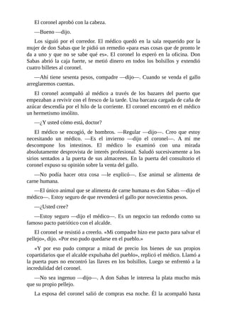 El coronel aprobó con la cabeza.
—Bueno —dijo.
Los siguió por el corredor. El médico quedó en la sala requerido por la
mujer de don Sabas que le pidió un remedio «para esas cosas que de pronto le
da a uno y que no se sabe qué es». El coronel lo esperó en la oficina. Don
Sabas abrió la caja fuerte, se metió dinero en todos los bolsillos y extendió
cuatro billetes al coronel.
—Ahí tiene sesenta pesos, compadre —dijo—. Cuando se venda el gallo
arreglaremos cuentas.
El coronel acompañó al médico a través de los bazares del puerto que
empezaban a revivir con el fresco de la tarde. Una barcaza cargada de caña de
azúcar descendía por el hilo de la corriente. El coronel encontró en el médico
un hermetismo insólito.
—¿Y usted cómo está, doctor?
El médico se encogió, de hombros. —Regular —dijo—. Creo que estoy
necesitando un médico. —Es el invierno —dijo el coronel—. A mí me
descompone los intestinos. El médico lo examinó con una mirada
absolutamente desprovista de interés profesional. Saludó sucesivamente a los
sirios sentados a la puerta de sus almacenes. En la puerta del consultorio el
coronel expuso su opinión sobre la venta del gallo.
—No podía hacer otra cosa —le explicó—. Ese animal se alimenta de
carne humana.
—El único animal que se alimenta de carne humana es don Sabas —dijo el
médico—. Estoy seguro de que revenderá el gallo por novecientos pesos.
—¿Usted cree?
—Estoy seguro —dijo el médico—. Es un negocio tan redondo como su
famoso pacto patriótico con el alcalde.
El coronel se resistió a creerlo. «Mi compadre hizo ese pacto para salvar el
pellejo», dijo. «Por eso pudo quedarse en el pueblo.»
«Y por eso pudo comprar a mitad de precio los bienes de sus propios
copartidarios que el alcalde expulsaba del pueblo», replicó el médico. Llamó a
la puerta pues no encontró las llaves en los bolsillos. Luego se enfrentó a la
incredulidad del coronel.
—No sea ingenuo —dijo—. A don Sabas le interesa la plata mucho más
que su propio pellejo.
La esposa del coronel salió de compras esa noche. Él la acompañó hasta
 