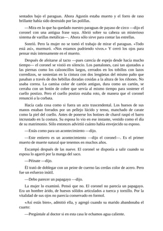 sentados bajo el paraguas. Ahora Agustín estaba muerto y el forro de raso
brillante había sido destruido por las polillas.
—Mira en lo que ha quedado nuestro paraguas de payaso de circo —dijo el
coronel con una antigua frase suya. Abrió sobre su cabeza un misterioso
sistema de varillas metálicas—. Ahora sólo sirve para contar las estrellas.
Sonrió. Pero la mujer no se tomó el trabajo de mirar el paraguas. «Todo
está así», murmuró. «Nos estamos pudriendo vivos.» Y cerró los ojos para
pensar más intensamente en el muerto.
Después de afeitarse al tacto —pues carecía de espejo desde hacía mucho
tiempo— el coronel se vistió en silencio. Los pantalones, casi tan ajustados a
las piernas como los calzoncillos largos, cerrados en los tobillos con lazos
corredizos, se sostenían en la cintura con dos lengüetas del mismo paño que
pasaban a través de dos hebillas doradas cosidas a la altura de los riñones. No
usaba correa. La camisa color de cartón antiguo, dura como un cartón, se
cerraba con un botón de cobre que servía al mismo tiempo para sostener el
cuello postizo. Pero el cuello postizo estaba roto, de manera que el coronel
renunció a la corbata.
Hacía cada cosa como si fuera un acto trascendental. Los huesos de sus
manos estaban forrados por un pellejo lúcido y tenso, manchado de carate
como la piel del cuello. Antes de ponerse los botines de charol raspó el barro
incrustado en la costura. Su esposa lo vio en ese instante, vestido como el día
de su matrimonio. Sólo entonces advirtió cuánto había envejecido su esposo.
—Estás como para un acontecimiento —dijo.
—Este entierro es un acontecimiento —dijo el coronel—. Es el primer
muerto de muerte natural que tenemos en muchos años.
Escampó después de las nueve. El coronel se disponía a salir cuando su
esposa lo agarró por la manga del saco.
—Péinate —dijo.
Él trató de doblegar con un peine de cuerno las cerdas color de acero. Pero
fue un esfuerzo inútil.
—Debo parecer un papagayo —dijo.
La mujer lo examinó. Pensó que no. El coronel no parecía un papagayo.
Era un hombre árido, de huesos sólidos articulados a tuerca y tornillo. Por la
vitalidad de sus ojos no parecía conservado en formol.
«Así estás bien», admitió ella, y agregó cuando su marido abandonaba el
cuarto:
—Pregúntale al doctor si en esta casa le echamos agua caliente.
 