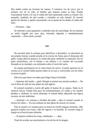 Dio media vuelta sin levantar las manos. Y entonces vio de cerca, por la
primera vez en su vida, al hombre que disparó contra su hijo. Estaba
exactamente frente a él con el cañón del fusil apuntando contra su vientre. Era
pequeño, aindiado, de piel curtida, y exhalaba un tufo infantil. El coronel
apretó los dientes y apartó suavemente con la punta de los dedos el cañón del
fusil.
—Permiso —dijo.
Se enfrentó a unos pequeños y redondos ojos de murciélago. En un instante
se sintió tragado por esos ojos, triturado, digerido e inmediatamente
expulsado. —Pase usted, coronel.
VII
No necesitó abrir la ventana para identificar a diciembre. Lo descubrió en
sus propios huesos cuando picaba en la cocina las frutas para el desayuno del
gallo. Luego abrió la puerta y la visión del patio confirmó su intuición. Era un
patio maravilloso, con la hierba y los árboles y el cuartito del excusado
flotando en la claridad, a un milímetro sobre el nivel del suelo.
Su esposa permaneció en la cama hasta las nueve. Cuando apareció en la
cocina ya el coronel había puesto orden en la casa y conversaba con los niños
en torno al gallo.
Ella tuvo que hacer un rodeo para llegar hasta la hornilla.
—Quítense del medio —gritó. Dirigió al animal una mirada sombría—. No
veo la hora de salir de este pájaro de mal agüero.
El coronel examinó a través del gallo el humor de su esposa. Nada en él
merecía rencor. Estaba listo para los entrenamientos. El cuello y los muslos
pelados y cárdenos, la cresta rebanada, el animal había adquirido una figura
escueta, un aire indefenso.
—Asómate a la ventana y olvídate del gallo —dijo el coronel cuando se
fueron los niños—: En una mañana así dan ganas de sacarse un retrato.
Ella se asomó a la ventana pero su rostro no reveló ninguna emoción. «Me
gustaría sembrar las rosas», dijo de regreso a la hornilla. El coronel colgó el
espejo en el horcón para afeitarse.
—Si quieres sembrar las rosas, siémbralas ——dijo.
Trató de acordar sus movimientos a los de los de la imagen.
 