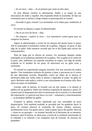 —Es un circo —dijo—. Es el primero que viene en diez años.
El sirio Moisés verificó la información. Habló a su mujer en una
mescolanza de árabe y español. Ella respondió desde la trastienda. Él hizo un
comentario para sí mismo y luego tradujo su preocupación al coronel.
—Esconde el gato, coronel. Los muchachos se lo roban para vendérselo al
circo.
El coronel se dispuso a seguir al administrador.
—No es un circo de fieras —dijo.
—No importa —replicó el sirio—. Los maromeros comen gatos para no
romperse los huesos.
Siguió al administrador a través de los bazares del puerto hasta la plaza.
Allí lo sorprendió el turbulento clamor de la gallera. Alguien, al pasar, le dijo
algo de su gallo. Sólo entonces recordó que era el día fijado para iniciar los
entrenamientos.
Pasó de largo por la oficina de correos. Un momento después estaba
sumergido en la turbulenta atmósfera de la gallera. Vio su gallo en el centro de
la pista, solo, indefenso, las espuelas envueltas en trapos, con algo de miedo
evidente en el temblor de las patas. El adversario era un gallo triste y
ceniciento.
El coronel no experimentó ninguna emoción. Fue una sucesión de asaltos
iguales. Una instantánea trabazón de plumas y patas y pescuezos en el centro
de una alborotada ovación. Despedido contra las tablas de la barrera el
adversario daba una vuelta sobre sí mismo y regresaba al asalto. Su gallo no
atacó. Rechazó cada asalto y volvió a caer exactamente en el mismo sitio. Pero
ahora sus patas no temblaban.
Germán saltó la barrera, lo levantó con las dos manos y lo mostró al
público de las graderías. Hubo una frenética explosión de aplausos y gritos. El
coronel notó la desproporción entre el entusiasmo de la ovación y la intensidad
del espectáculo. Le pareció una farsa a la cual —voluntaria y conscientemente
— se prestaban también los gallos.
Examinó la galería circular impulsado por una curiosidad un poco
despreciativa. Una multitud exaltada se precipitó por las graderías hacia la
pista. El coronel observó la confusión de rostros cálidos, ansiosos,
terriblemente vivos. Era gente nueva. Toda la gente nueva del pueblo. Revivió
—como en un presagio— un instante borrado en el horizonte de su memoria.
Entonces saltó la barrera, se abrió paso a través de la multitud concentrada en
el redondel y se enfrentó a los tranquilos ojos de Germán. Se miraron sin
parpadear.
 