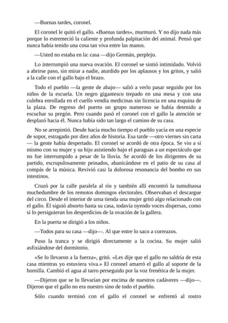 —Buenas tardes, coronel.
El coronel le quitó el gallo. «Buenas tardes», murmuró. Y no dijo nada más
porque lo estremeció la caliente y profunda palpitación del animal. Pensó que
nunca había tenido una cosa tan viva entre las manos.
—Usted no estaba en la: casa —dijo Germán, perplejo.
Lo interrumpió una nueva ovación. El coronel se sintió intimidado. Volvió
a abrirse paso, sin mirar a nadie, aturdido por los aplausos y los gritos, y salió
a la calle con el gallo bajo el brazo.
Todo el pueblo —la gente de abajo— salió a verlo pasar seguido por los
niños de la escuela. Un negro gigantesco trepado en una mesa y con una
culebra enrollada en el cuello vendía medicinas sin licencia en una esquina de
la plaza. De regreso del puerto un grupo numeroso se había detenido a
escuchar su pregón. Pero cuando pasó el coronel con el gallo la atención se
desplazó hacia él. Nunca había sido tan largo el camino de su casa.
No se arrepintió. Desde hacía mucho tiempo el pueblo yacía en una especie
de sopor, estragado por diez años de historia. Esa tarde —otro viernes sin carta
— la gente había despertado. El coronel se acordó de otra época. Se vio a sí
mismo con su mujer y su hijo asistiendo bajo el paraguas a un espectáculo que
no fue interrumpido a pesar de la lluvia. Se acordó de los dirigentes de su
partido, escrupulosamente peinados, abanicándose en el patio de su casa al
compás de la música. Revivió casi la dolorosa resonancia del bombo en sus
intestinos.
Cruzó por la calle paralela al río y también allí encontró la tumultuosa
muchedumbre de los remotos domingos electorales. Observaban el descargue
del circo. Desde el interior de urna tienda una mujer gritó algo relacionado con
el gallo. Él siguió absorto hasta su casa, todavía oyendo voces dispersas, como
si lo persiguieran los desperdicios de la ovación de la gallera.
En la puerta se dirigió a los niños.
—Todos para su casa —dijo—. Al que entre lo saco a correazos.
Puso la tranca y se dirigió directamente a la cocina. Su mujer salió
asfixiándose del dormitorio.
«Se lo llevaron a la fuerza», gritó. «Les dije que el gallo no saldría de esta
casa mientras yo estuviera viva.» El coronel amarró el gallo al soporte de la
hornilla. Cambió el agua al tarro perseguido por la voz frenética de la mujer.
—Dijeron que se lo llevarían por encima de nuestros cadáveres —dijo—.
Dijeron que el gallo no era nuestro sino de todo el pueblo.
Sólo cuando terminó con el gallo el coronel se enfrentó al rostro
 