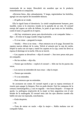 trastornado de su mujer. Descubrió sin asombro que no le producía
remordimiento ni compasión.
«Hicieron bien», dijo calmadamente. Y luego, registrándose los bolsillos,
agregó con una especie de insondable dulzura:
—El gallo no se vende.
Ella lo siguió hasta el dormitorio. Lo sintió completamente humano, pero
inasible, como si lo estuviera viendo en la pantalla de un cine. El coronel
extrajo del ropero un rollo de billetes, lo juntó al que tenía en los bolsillos,
contó el total y lo guardó en el ropero.
—Ahí hay veintinueve pesos para devolvérselos a mi compadre Sabas —
dijo—. El resto se le paga cuando venga la pensión.
—Y si no viene —preguntó la mujer.
—Vendrá. —Pero si no viene. —Pues entonces no se le paga. Encontró los
zapatos nuevos debajo de la cama. Volvió al armario por la caja de cartón,
limpió la suela con un trapo y metió los zapatos en la caja, como los llevó su
esposa el domingo en la noche. Ella no se movió.
—Los zapatos se devuelven —dijo el coronel—. Son trece pesos más para
mi compadre.
—No los reciben —dijo ella.
—Tienen que recibirlos —replicó el coronel—. Sólo me los he puesto dos
veces.
—Los turcos no entienden de esas cosas —dijo la mujer.
—Tienen que entender.
—Y si no entienden.
—Pues entonces que no entiendan.
Se acostaron sin comer. El coronel esperó a que su esposa terminara el
rosario para apagar la lámpara. Pero no pudo dormir. Oyó las campanas de la
censura cinematográfica, y casi en seguida —tres horas después— el toque de
queda. La pedregosa respiración de la mujer se hizo angustiosa con el aire
helado de la madrugada. El coronel tenía aún los ojos abiertos cuando ella
habló con una voz reposada, conciliatoria.
—Estás despierto.
—Sí.
—Trata de entrar en razón —dijo la mujer—. Habla mañana con mi
compadre Sabas.
 