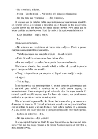 —No viene hasta el lunes.
—Mejor —dijo la mujer—. Así tendrás tres días para recapacitar.
—No hay nada que recapacitar ——dijo el coronel.
El viscoso aire de octubre había sido sustituido por una frescura apacible.
El coronel volvió a reconocer a diciembre en el horario de los alcaravanes.
Cuando dieron las dos todavía no había podido dormir. Pero sabía que su
mujer también estaba despierta. Trató de cambiar de posición en la hamaca.
—Estás desvelado —dijo la mujer.
—Sí.
Ella pensó un momento.
—No estamos en condiciones de hacer esto —dijo—. Ponte a pensar
cuántos son cuatrocientos pesos juntos.
—Ya falta poco para que venga la pensión —dijo el coronel.
—Estás diciendo lo mismo desde hace quince años.
—Por eso —dijo el coronel—. Ya no puede demorar mucho más.
Ella hizo un silencio. Pero cuando volvió a hablar, al coronel le pareció
que el tiempo no había transcurrido.
—Tengo la impresión de que esa plata no llegará nunca —dijo la mujer.
—Llegará.
—Y si no llega.
Él no encontró la voz para responder. Al primer canto del gallo tropezó con
la realidad, pero volvió a hundirse en un sueño denso, seguro, sin
remordimientos. Cuando despertó ya el sol estaba alto. Su mujer dormía. El
coronel repitió metódicamente, con dos horas de retraso, sus movimientos
matinales, y esperó a su esposa para desayunar.
Ella se levantó impenetrable. Se dieron los buenos días y se sentaron a
desayunar en silencio. El coronel sorbió una taza de café negro acompañada
con un pedazo de queso y un pan de dulce. Pasó toda la mañana en la sastrería.
A la una volvió a la casa y encontró a su mujer remendando entre las begonias.
—Es hora de almuerzo —dijo.
—No hay almuerzo —dijo la mujer.
Él se encogió de hombros. Trató de tapar los portillos de la cerca del patio
para evitar que los niños entraran a la cocina. Cuando regresó al corredor la
mesa estaba servida.
 