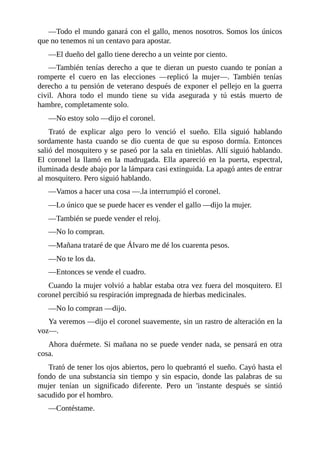 —Todo el mundo ganará con el gallo, menos nosotros. Somos los únicos
que no tenemos ni un centavo para apostar.
—El dueño del gallo tiene derecho a un veinte por ciento.
—También tenías derecho a que te dieran un puesto cuando te ponían a
romperte el cuero en las elecciones —replicó la mujer—. También tenías
derecho a tu pensión de veterano después de exponer el pellejo en la guerra
civil. Ahora todo el mundo tiene su vida asegurada y tú estás muerto de
hambre, completamente solo.
—No estoy solo —dijo el coronel.
Trató de explicar algo pero lo venció el sueño. Ella siguió hablando
sordamente hasta cuando se dio cuenta de que su esposo dormía. Entonces
salió del mosquitero y se paseó por la sala en tinieblas. Allí siguió hablando.
El coronel la llamó en la madrugada. Ella apareció en la puerta, espectral,
iluminada desde abajo por la lámpara casi extinguida. La apagó antes de entrar
al mosquitero. Pero siguió hablando.
—Vamos a hacer una cosa —.la interrumpió el coronel.
—Lo único que se puede hacer es vender el gallo —dijo la mujer.
—También se puede vender el reloj.
—No lo compran.
—Mañana trataré de que Álvaro me dé los cuarenta pesos.
—No te los da.
—Entonces se vende el cuadro.
Cuando la mujer volvió a hablar estaba otra vez fuera del mosquitero. El
coronel percibió su respiración impregnada de hierbas medicinales.
—No lo compran —dijo.
Ya veremos —dijo el coronel suavemente, sin un rastro de alteración en la
voz—.
Ahora duérmete. Si mañana no se puede vender nada, se pensará en otra
cosa.
Trató de tener los ojos abiertos, pero lo quebrantó el sueño. Cayó hasta el
fondo de una substancia sin tiempo y sin espacio, donde las palabras de su
mujer tenían un significado diferente. Pero un 'instante después se sintió
sacudido por el hombro.
—Contéstame.
 