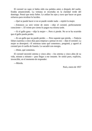 El coronel no supo si había oído esa palabra antes o después del sueño.
Estaba amaneciendo. La ventana se recortaba en la claridad verde del
domingo. Pensó que tenía fiebre. Le ardían los ojos y tuvo que hacer un gran
esfuerzo para recobrar la lucidez.
—Qué se puede hacer si no se puede vender nada —repitió la mujer.
—Entonces ya será veinte de enero —dijo el coronel, perfectamente
consciente—. El veinte por ciento lo pagan esa misma tarde.
—Si el gallo gana —dijo la mujer—. Pero si pierde. No se te ha ocurrido
que el gallo pueda perder.
—Es un gallo que no puede perder. — Pero suponte que pierda. —Todavía
faltan cuarenta y cinco días para empezar a pensar en eso —dijo el coronel. La
mujer se desesperó. «Y mientras tanto qué comemos», preguntó, y agarró al
coronel por el cuello de franela. Lo sacudió con energía.
—Dime, qué comemos.
El coronel necesitó setenta y cinco años —los setenta y cinco años de su
vida, minuto a minuto— para llegar a ese instante. Se sintió puro, explícito,
invencible, en el momento de responder:
—Mierda.
París, enero de 1957
 