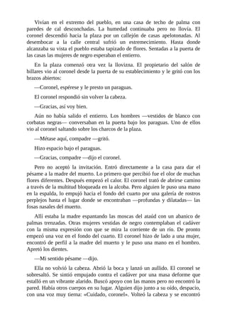 Vivían en el extremo del pueblo, en una casa de techo de palma con
paredes de cal desconchadas. La humedad continuaba pero no llovía. El
coronel descendió hacia la plaza por un callejón de casas apelotonadas. Al
desembocar a la calle central sufrió un estremecimiento. Hasta donde
alcanzaba su vista el pueblo estaba tapizado de flores. Sentadas a la puerta de
las casas las mujeres de negro esperaban el entierro.
En la plaza comenzó otra vez la llovizna. El propietario del salón de
billares vio al coronel desde la puerta de su establecimiento y le gritó con los
brazos abiertos:
—Coronel, espérese y le presto un paraguas.
El coronel respondió sin volver la cabeza.
—Gracias, así voy bien.
Aún no había salido el entierro. Los hombres —vestidos de blanco con
corbatas negras— conversaban en la puerta bajo los paraguas. Uno de ellos
vio al coronel saltando sobre los charcos de la plaza.
—Métase aquí, compadre —gritó.
Hizo espacio bajo el paraguas.
—Gracias, compadre —dijo el coronel.
Pero no aceptó la invitación. Entró directamente a la casa para dar el
pésame a la madre del muerto. Lo primero que percibió fue el olor de muchas
flores diferentes. Después empezó el calor. El coronel trató de abrirse camino
a través de la multitud bloqueada en la alcoba. Pero alguien le puso una mano
en la espalda, lo empujó hacia el fondo del cuarto por una galería de rostros
perplejos hasta el lugar donde se encontraban —profundas y dilatadas— las
fosas nasales del muerto.
Allí estaba la madre espantando las moscas del ataúd con un abanico de
palmas trenzadas. Otras mujeres vestidas de negro contemplaban el cadáver
con la misma expresión con que se mira la corriente de un río. De pronto
empezó una voz en el fondo del cuarto. El coronel hizo de lado a una mujer,
encontró de perfil a la madre del muerto y le puso una mano en el hombro.
Apretó los dientes.
—Mi sentido pésame —dijo.
Ella no volvió la cabeza. Abrió la boca y lanzó un aullido. El coronel se
sobresaltó. Se sintió empujado contra el cadáver por una masa deforme que
estalló en un vibrante alarido. Buscó apoyo con las manos pero no encontró la
pared. Había otros cuerpos en su lugar. Alguien dijo junto a su oído, despacio,
con una voz muy tierna: «Cuidado, coronel». Volteó la cabeza y se encontró
 
