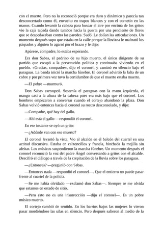 con el muerto. Pero no lo reconoció porque era duro y dinámico y parecía tan
desconcertado como él, envuelto en trapos blancos y con el cornetín en las
manos. Cuando levantó la cabeza para buscar el aire por encima de los gritos
vio la caja tapada dando tumbos hacia la puerta por una pendiente de flores
que se despedazaban contra las paredes. Sudó. Le dolían las articulaciones. Un
momento después supo que estaba en la calle porque la llovizna le maltrató los
párpados y alguien lo agarró por el brazo y le dijo:
Apúrese, compadre, lo estaba esperando.
Era don Sabas, el padrino de su hijo muerto, el único dirigente de su
partido que escapó a la persecución política y continuaba viviendo en el
pueblo. «Gracias, compadre», dijo el coronel, y caminó en silencio bajo el
paraguas. La banda inició la marcha fúnebre. El coronel advirtió la falta de un
cobre y por primera vez tuvo la certidumbre de que el muerto estaba muerto.
—El pobre —murmuró.
Don Sabas carraspeó. Sostenía el paraguas con la mano izquierda, el
mango casi a la altura de la cabeza pues era más bajo que el coronel. Los
hombres empezaron a conversar cuando el cortejo abandonó la plaza. Don
Sabas volvió entonces hacia el coronel su rostro desconsolado, y dijo:
—Compadre, qué hay del gallo.
—Ahí está el gallo —respondió el coronel.
En ese instante se oyó un grito:
—¿Adónde van con ese muerto?
El coronel levantó la vista. Vio al alcalde en el balcón del cuartel en una
actitud discursiva. Estaba en calzoncillos y franela, hinchada la mejilla sin
afeitar. Los músicos suspendieron la marcha fúnebre. Un momento después el
coronel reconoció la voz del padre Ángel conversando a gritos con el alcalde.
Descifró el diálogo a través de la crepitación de la lluvia sobre los paraguas.
—¿Entonces? —preguntó don Sabas.
—Entonces nada —respondió el coronel—. Que el entierro no puede pasar
frente al cuartel de la policía.
—Se me había olvidado —exclamó don Sabas—. Siempre se me olvida
que estamos en estado de sitio.
—Pero esto no es una insurrección —dijo el coronel—. Es un pobre
músico muerto.
El cortejo cambió de sentido. En los barrios bajos las mujeres lo vieron
pasar mordiéndose las uñas en silencio. Pero después salieron al medio de la
 
