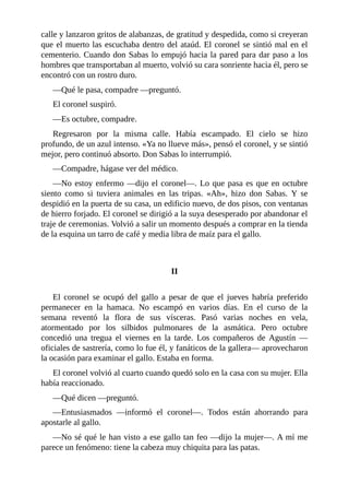 calle y lanzaron gritos de alabanzas, de gratitud y despedida, como si creyeran
que el muerto las escuchaba dentro del ataúd. El coronel se sintió mal en el
cementerio. Cuando don Sabas lo empujó hacia la pared para dar paso a los
hombres que transportaban al muerto, volvió su cara sonriente hacia él, pero se
encontró con un rostro duro.
—Qué le pasa, compadre —preguntó.
El coronel suspiró.
—Es octubre, compadre.
Regresaron por la misma calle. Había escampado. El cielo se hizo
profundo, de un azul intenso. «Ya no llueve más», pensó el coronel, y se sintió
mejor, pero continuó absorto. Don Sabas lo interrumpió.
—Compadre, hágase ver del médico.
—No estoy enfermo —dijo el coronel—. Lo que pasa es que en octubre
siento como si tuviera animales en las tripas. «Ah», hizo don Sabas. Y se
despidió en la puerta de su casa, un edificio nuevo, de dos pisos, con ventanas
de hierro forjado. El coronel se dirigió a la suya desesperado por abandonar el
traje de ceremonias. Volvió a salir un momento después a comprar en la tienda
de la esquina un tarro de café y media libra de maíz para el gallo.
II
El coronel se ocupó del gallo a pesar de que el jueves habría preferido
permanecer en la hamaca. No escampó en varios días. En el curso de la
semana reventó la flora de sus vísceras. Pasó varias noches en vela,
atormentado por los silbidos pulmonares de la asmática. Pero octubre
concedió una tregua el viernes en la tarde. Los compañeros de Agustín —
oficiales de sastrería, como lo fue él, y fanáticos de la gallera— aprovecharon
la ocasión para examinar el gallo. Estaba en forma.
El coronel volvió al cuarto cuando quedó solo en la casa con su mujer. Ella
había reaccionado.
—Qué dicen —preguntó.
—Entusiasmados —informó el coronel—. Todos están ahorrando para
apostarle al gallo.
—No sé qué le han visto a ese gallo tan feo —dijo la mujer—. A mí me
parece un fenómeno: tiene la cabeza muy chiquita para las patas.
 
