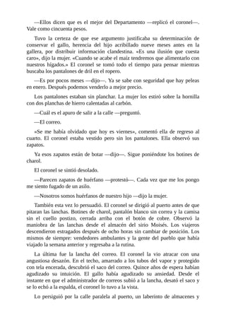 —Ellos dicen que es el mejor del Departamento —replicó el coronel—.
Vale como cincuenta pesos.
Tuvo la certeza de que ese argumento justificaba su determinación de
conservar el gallo, herencia del hijo acribillado nueve meses antes en la
gallera, por distribuir información clandestina. «Es una ilusión que cuesta
caro», dijo la mujer. «Cuando se acabe el maíz tendremos que alimentarlo con
nuestros hígados.» El coronel se tomó todo el tiempo para pensar mientras
buscaba los pantalones de dril en el ropero.
—Es por pocos meses —dijo—. Ya se sabe con seguridad que hay peleas
en enero. Después podemos venderlo a mejor precio.
Los pantalones estaban sin planchar. La mujer los estiró sobre la hornilla
con dos planchas de hierro calentadas al carbón.
—Cuál es el apuro de salir a la calle —preguntó.
—El correo.
«Se me había olvidado que hoy es viernes», comentó ella de regreso al
cuarto. El coronel estaba vestido pero sin los pantalones. Ella observó sus
zapatos.
Ya esos zapatos están de botar —dijo—. Sigue poniéndote los botines de
charol.
El coronel se sintió desolado.
—Parecen zapatos de huérfano —protestó—. Cada vez que me los pongo
me siento fugado de un asilo.
—Nosotros somos huérfanos de nuestro hijo —dijo la mujer.
También esta vez lo persuadió. El coronel se dirigió al puerto antes de que
pitaran las lanchas. Botines de charol, pantalón blanco sin correa y la camisa
sin el cuello postizo, cerrada arriba con el botón de cobre. Observó la
maniobra de las lanchas desde el almacén del sirio Moisés. Los viajeros
descendieron estragados después de ocho horas sin cambiar de posición. Los
mismos de siempre: vendedores ambulantes y la gente del pueblo que había
viajado la semana anterior y regresaba a la rutina.
La última fue la lancha del correo. El coronel la vio atracar con una
angustiosa desazón. En el techo, amarrado a los tubos del vapor y protegido
con tela encerada, descubrió el saco del correo. Quince años de espera habían
agudizado su intuición. El gallo había agudizado su ansiedad. Desde el
instante en que el administrador de correos subió a la lancha, desató el saco y
se lo echó a la espalda, el coronel lo tuvo a la vista.
Lo persiguió por la calle paralela al puerto, un laberinto de almacenes y
 