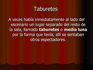 Taburetes   A veces había inmediatamente al lado del escenario un lugar separado del resto de la sala, llamado  taburetes  o  media luna  por la forma que tenía, allí se sentaban otros espectadores. 