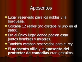 Aposentos Lugar reservado para los nobles y la burguesía. Costaba 12 reales (no costaba ni uno en el patio). Era el único lugar donde podían estar juntos hombres y mujeres. También estaban reservados para el rey. El  aposento villa  y el  aposento del protector de comedias  eran gratuitos. 