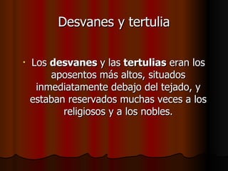Desvanes y tertulia Los  desvanes  y las  tertulias  eran los aposentos más altos, situados inmediatamente debajo del tejado, y estaban reservados muchas veces a los religiosos y a los nobles. 