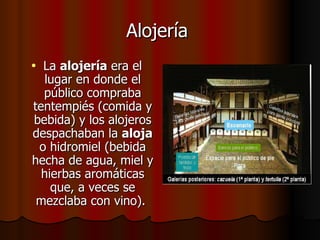 Alojería   La  alojería  era el lugar en donde el público compraba tentempiés (comida y bebida) y los alojeros despachaban la  aloja  o hidromiel (bebida hecha de agua, miel y hierbas aromáticas que, a veces se mezclaba con vino).  