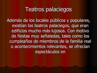 Teatros palaciegos Además de los locales públicos y populares, existían los teatros palaciegos, que eran edificios mucho más lujosos. Con motivo de fiestas muy señaladas, tales como los cumpleaños de miembros de la familia real o acontecimientos relevantes, se ofrecían espectáculos en 