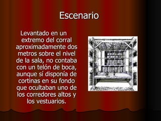 Escenario  Levantado en un extremo del corral aproximadamente dos metros sobre el nivel de la sala, no contaba con un telón de boca, aunque sí disponía de cortinas en su fondo que ocultaban uno de los corredores altos y los vestuarios. 