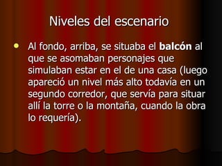 Niveles del escenario   Al fondo, arriba, se situaba el  balcón  al que se asomaban personajes que simulaban estar en el de una casa (luego apareció un nivel más alto todavía en un segundo corredor, que servía para situar allí la torre o la montaña, cuando la obra lo requería). 