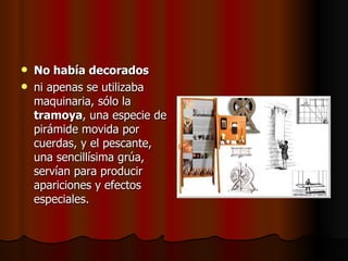 No había decorados   ni apenas se utilizaba maquinaria, sólo la  tramoya , una especie de pirámide movida por cuerdas, y el pescante, una sencillísima grúa, servían para producir apariciones y efectos especiales.  