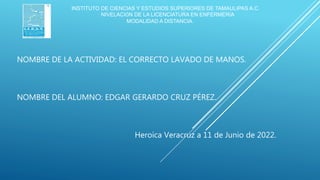 NOMBRE DE LA ACTIVIDAD: EL CORRECTO LAVADO DE MANOS.
NOMBRE DEL ALUMNO: EDGAR GERARDO CRUZ PÉREZ.
Heroica Veracruz a 11 de Junio de 2022.
INSTITUTO DE CIENCIAS Y ESTUDIOS SUPERIORES DE TAMAULIPAS A.C.
NIVELACIÓN DE LA LICENCIATURA EN ENFERMERÍA
MODALIDAD A DISTANCIA.
 