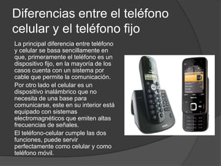 Diferencias entre el teléfono
celular y el teléfono fijo
La principal diferencia entre teléfono
y celular se basa sencillamente en
que, primeramente el teléfono es un
dispositivo fijo, en la mayoría de los
casos cuenta con un sistema por
cable que permite la comunicación.
Por otro lado el celular es un
dispositivo inalámbrico que no
necesita de una base para
comunicarse, este en su interior está
equipado con sistemas
electromagnéticos que emiten altas
frecuencias de señales.
El teléfono-celular cumple las dos
funciones, puede servir
perfectamente como celular y como
teléfono móvil.
 