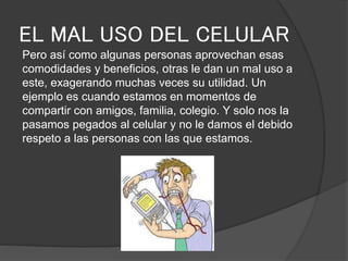 EL MAL USO DEL CELULAR
Pero así como algunas personas aprovechan esas
comodidades y beneficios, otras le dan un mal uso a
este, exagerando muchas veces su utilidad. Un
ejemplo es cuando estamos en momentos de
compartir con amigos, familia, colegio. Y solo nos la
pasamos pegados al celular y no le damos el debido
respeto a las personas con las que estamos.
 