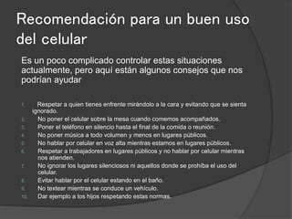 Recomendación para un buen uso
del celular
Es un poco complicado controlar estas situaciones
actualmente, pero aquí están algunos consejos que nos
podrían ayudar
1. Respetar a quien tienes enfrente mirándolo a la cara y evitando que se sienta
ignorado.
2. No poner el celular sobre la mesa cuando comemos acompañados.
3. Poner el teléfono en silencio hasta el final de la comida o reunión.
4. No poner música a todo volumen y menos en lugares públicos.
5. No hablar por celular en voz alta mientras estamos en lugares públicos.
6. Respetar a trabajadores en lugares públicos y no hablar por celular mientras
nos atienden.
7. No ignorar los lugares silenciosos ni aquellos donde se prohíba el uso del
celular.
8. Evitar hablar por el celular estando en el baño.
9. No textear mientras se conduce un vehículo.
10. Dar ejemplo a los hijos respetando estas normas.
 