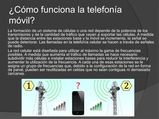 ¿Cómo funciona la telefonía
móvil?
La formación de un sistema de células o una red depende de la potencia de los
transmisores y de la cantidad de tráfico que vayan a soportar las células. A medida
que la distancia entre las estaciones base y la móvil se incrementa, la señal se
puede deteriorar. Las llamadas en la telefonía celular se hacen a través de señales
de radio.
La red celular está diseñada para utilizar al máximo la gama de frecuencias
posibles. A medida que aumenta el tráfico de llamadas se hace necesario
subdividir más células e instalar estaciones bases para reducir la interferencia y
aumentar la utilización de la frecuencia. A cada una de esas estaciones se le
asigna un grupo de frecuencias que, debido a la configuración de la red en forma
de panal, pueden ser reutilizadas en celdas que no sean contiguas ni demasiado
cercanas.
 