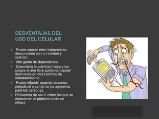 DESVENTAJAS DEL
USO DEL CELULAR
 Puede causar ensimismamiento,
desconexión con la realidad y
soledad
 Alto grado de dependencia
 Desmotiva la actividad física y los
juegos al aire libre pudiendo causar
desinterés en otras formas de
entretenimiento.
 Puede difundir material obsceno,
perjudicial o comentarios agresivos
para las personas.
 Problemas de salud como los que se
mencionan al principio (más en
niños)
 