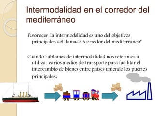 Intermodalidad en el corredor del
mediterráneo
Favorecer la intermodalidad es uno del objetivos
principales del llamado “corredor del mediterráneo”.
Cuando hablamos de intermodalidad nos referimos a
utilizar varios medios de transporte para facilitar el
intercambio de bienes entre países uniendo los puertos
principales.
 