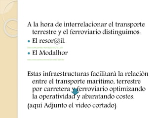 A la hora de interrelacionar el transporte
terrestre y el ferroviario distinguimos:
 El resor@il.
https://www.youtube.com/watch?v=ZcFT2L2_6SA
 El Modalhor
https://www.youtube.com/watch?v=aaikZ-dMnW4
Estas infraestructuras facilitará la relación
entre el transporte marítimo, terrestre
por carretera y ferroviario optimizando
la operatividad y abaratando costes.
(aquí Adjunto el video cortado)
 