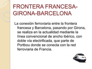 FRONTERA FRANCESA-
GIRONA-BARCELONA
La conexión ferroviaria entre la frontera
francesa y Barcelona, pasando por Girona,
se realiza en la actualidad mediante la
línea convencional de ancho ibérico, con
doble vía electrificada, que parte de
Portbou donde se conecta con la red
ferroviaria de Francia.
 